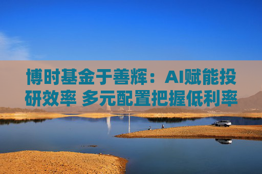 博时基金于善辉：AI赋能投研效率 多元配置把握低利率与复苏机遇