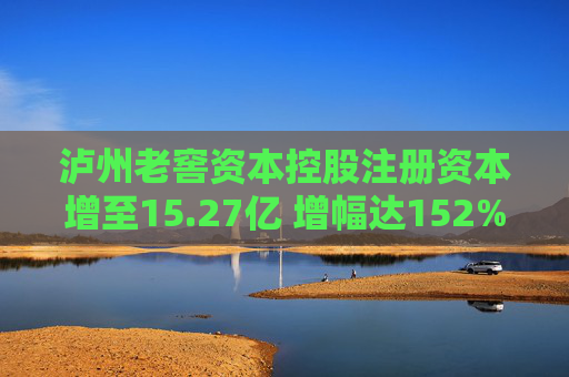 泸州老窖资本控股注册资本增至15.27亿 增幅达152%