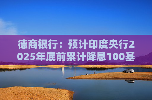 德商银行：预计印度央行2025年底前累计降息100基点至5%
