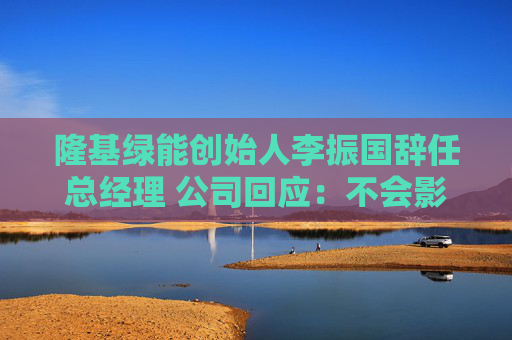 隆基绿能创始人李振国辞任总经理 公司回应：不会影响日常经营