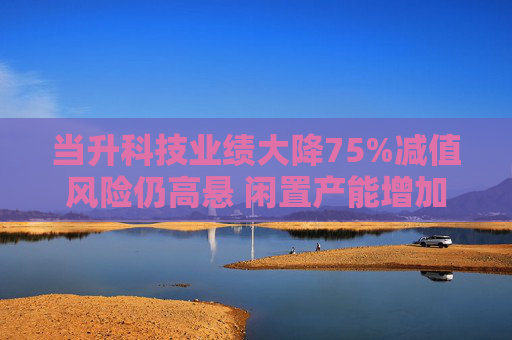当升科技业绩大降75%减值风险仍高悬 闲置产能增加欲募资补流继续扩产