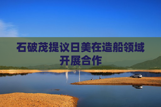 石破茂提议日美在造船领域开展合作