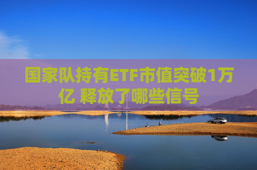 国家队持有ETF市值突破1万亿 释放了哪些信号