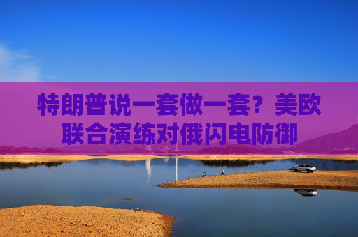 特朗普说一套做一套？美欧联合演练对俄闪电防御