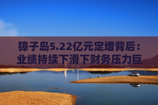 獐子岛5.22亿元定增背后：业绩持续下滑下财务压力巨大 国资能否重塑增长引擎？