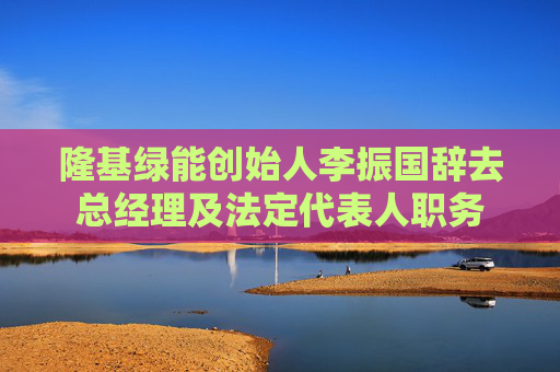 隆基绿能创始人李振国辞去总经理及法定代表人职务