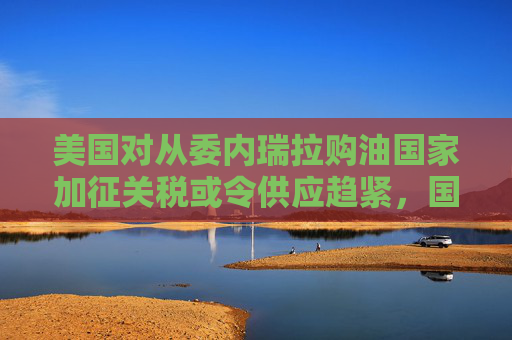 美国对从委内瑞拉购油国家加征关税或令供应趋紧，国际油价连涨三天