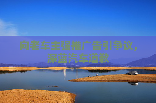 向老车主强推广告引争议，深蓝汽车道歉