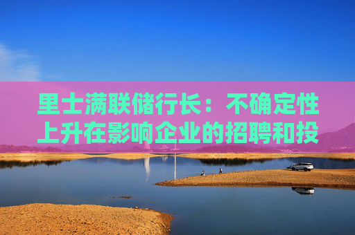 里士满联储行长：不确定性上升在影响企业的招聘和投资决策