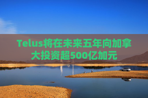 Telus将在未来五年向加拿大投资超500亿加元