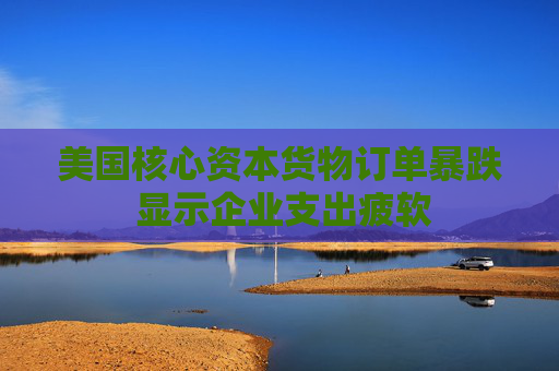 美国核心资本货物订单暴跌 显示企业支出疲软