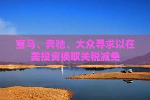 宝马、奔驰、大众寻求以在美投资换取关税减免