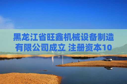黑龙江省旺鑫机械设备制造有限公司成立 注册资本100万人民币