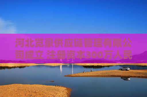 河北览豪供应链管理有限公司成立 注册资本300万人民币
