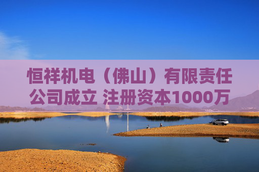 恒祥机电（佛山）有限责任公司成立 注册资本1000万人民币