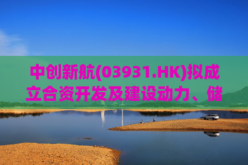 中创新航(03931.HK)拟成立合资开发及建设动力、储能电池及储能系统集成项目