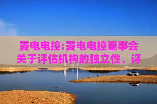 菱电电控:菱电电控董事会关于评估机构的独立性、评估假设前提的合理性、评估方法与评估目的的相关性以及评估定价公允性的说明