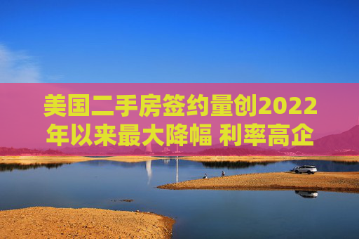 美国二手房签约量创2022年以来最大降幅 利率高企抑制需求