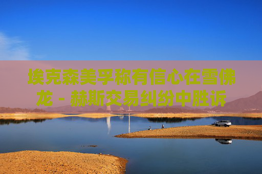 埃克森美孚称有信心在雪佛龙 - 赫斯交易纠纷中胜诉