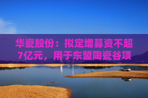 华瓷股份：拟定增募资不超7亿元，用于东盟陶瓷谷项目