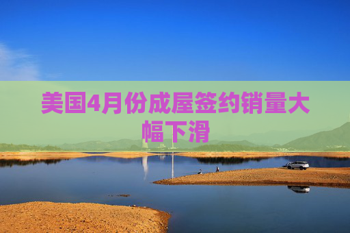 美国4月份成屋签约销量大幅下滑