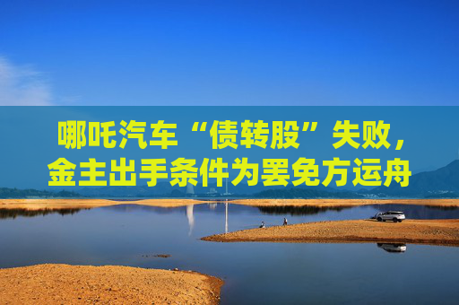 哪吒汽车“债转股”失败，金主出手条件为罢免方运舟