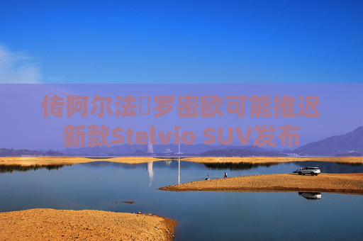 传阿尔法・罗密欧可能推迟新款Stelvio SUV发布