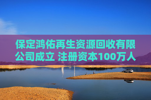 保定鸿佑再生资源回收有限公司成立 注册资本100万人民币