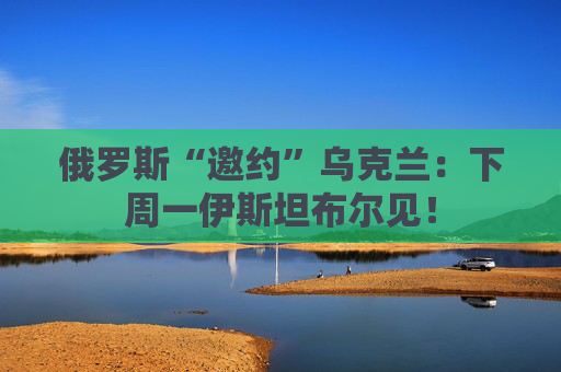 俄罗斯“邀约”乌克兰：下周一伊斯坦布尔见！