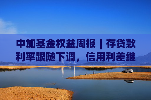 中加基金权益周报︱存贷款利率跟随下调，信用利差继续收窄
