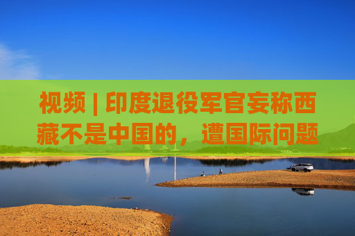 视频 | 印度退役军官妄称西藏不是中国的，遭国际问题学者怒怼：读读历史吧