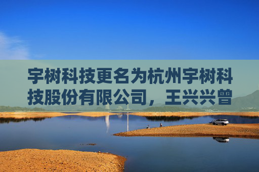 宇树科技更名为杭州宇树科技股份有限公司，王兴兴曾称有可能赴港上市