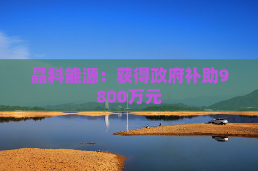 晶科能源：获得政府补助9800万元
