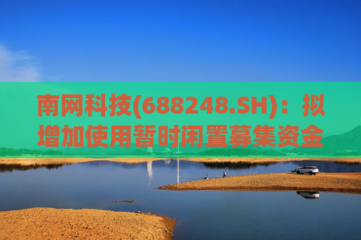 南网科技(688248.SH)：拟增加使用暂时闲置募集资金进行现金管理