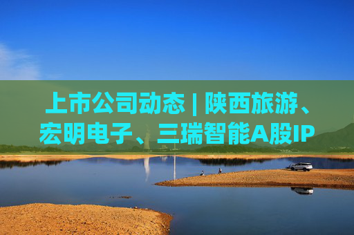上市公司动态 | 陕西旅游、宏明电子、三瑞智能A股IPO申请获受理，海安橡胶主板IPO过会