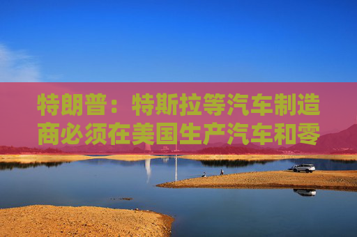 特朗普：特斯拉等汽车制造商必须在美国生产汽车和零部件