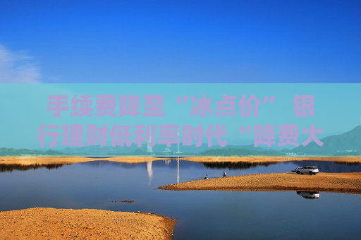 手续费降至“冰点价” 银行理财低利率时代“降费大酬宾”