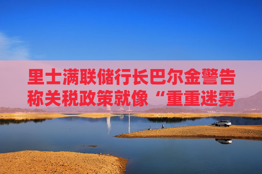 里士满联储行长巴尔金警告称关税政策就像“重重迷雾”