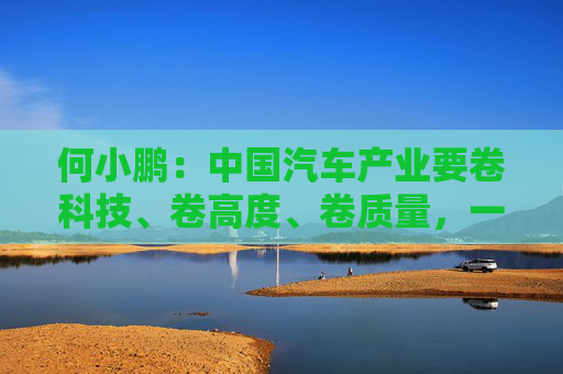 何小鹏：中国汽车产业要卷科技、卷高度、卷质量，一起携手走向全球