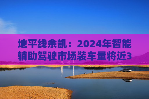 地平线余凯：2024年智能辅助驾驶市场装车量将近300万台，市场份额第一