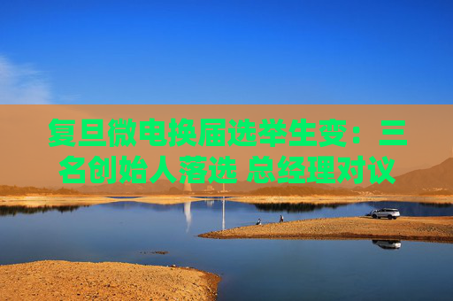 复旦微电换届选举生变：三名创始人落选 总经理对议案全投反对票