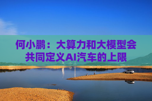 何小鹏：大算力和大模型会共同定义AI汽车的上限