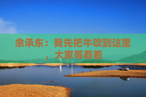 余承东：我先把牛吹到这里，大家等着看
