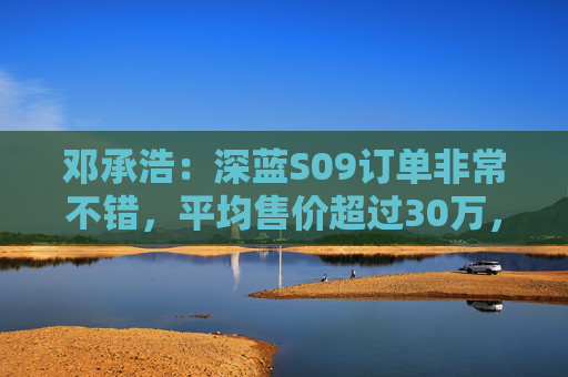 邓承浩：深蓝S09订单非常不错，平均售价超过30万，实现品牌向上跃迁