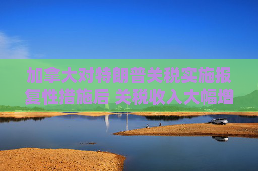 加拿大对特朗普关税实施报复性措施后 关税收入大幅增加