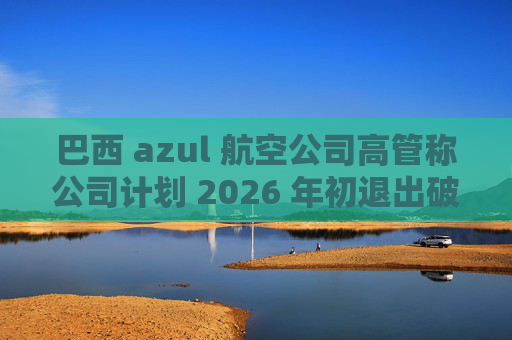 巴西 azul 航空公司高管称公司计划 2026 年初退出破产保护程序