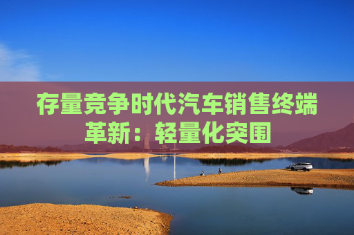 存量竞争时代汽车销售终端革新：轻量化突围