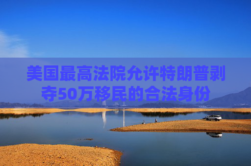 美国最高法院允许特朗普剥夺50万移民的合法身份