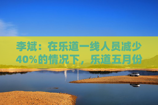 李斌：在乐道一线人员减少40%的情况下，乐道五月份交付量至少会增长40%