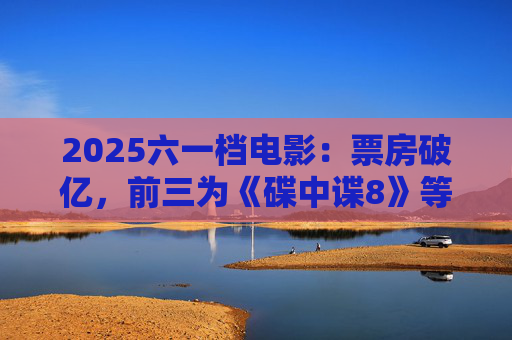 2025六一档电影：票房破亿，前三为《碟中谍8》等